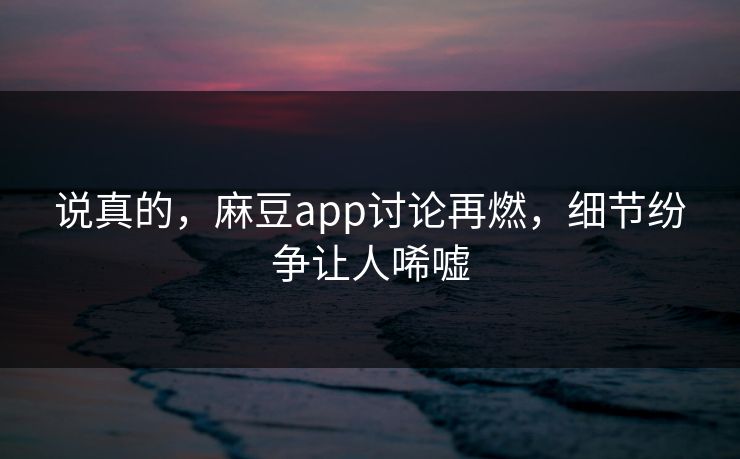 说真的，麻豆app讨论再燃，细节纷争让人唏嘘