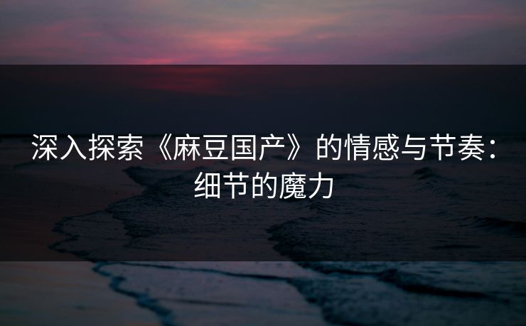 深入探索《麻豆国产》的情感与节奏：细节的魔力