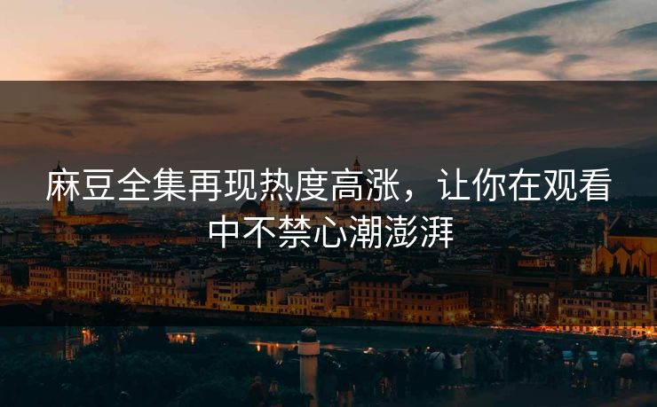 麻豆全集再现热度高涨,让你在观看中不禁心潮澎湃 麻豆全集再现热度高涨,让你在观看中不禁心潮澎湃