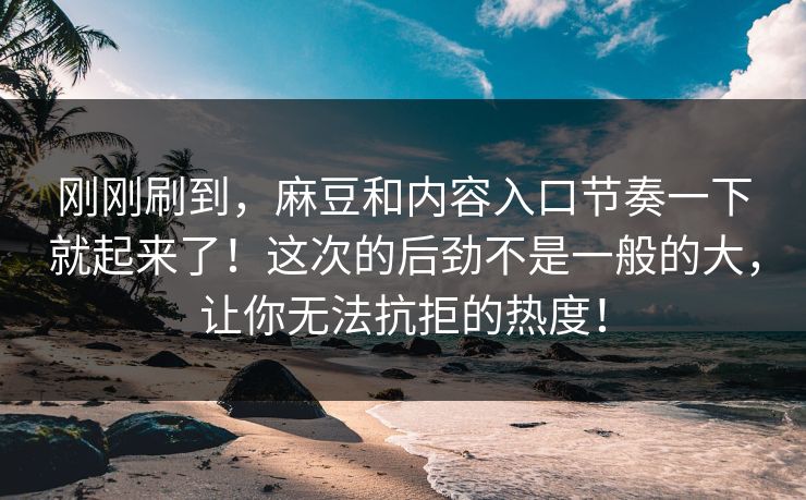 刚刚刷到，麻豆和内容入口节奏一下就起来了！这次的后劲不是一般的大，让你无法抗拒的热度！