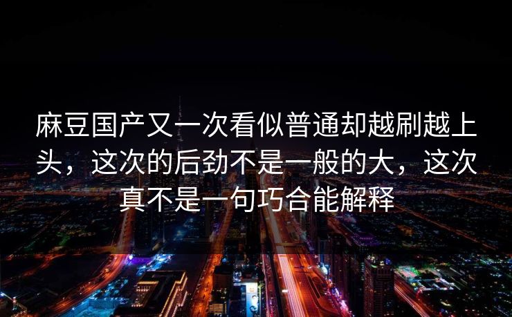 麻豆国产又一次看似普通却越刷越上头，这次的后劲不是一般的大，这次真不是一句巧合能解释