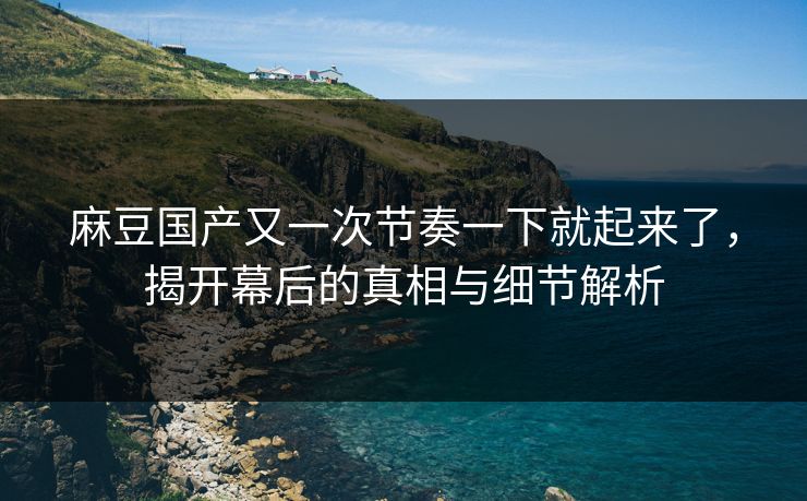 麻豆国产又一次节奏一下就起来了，揭开幕后的真相与细节解析