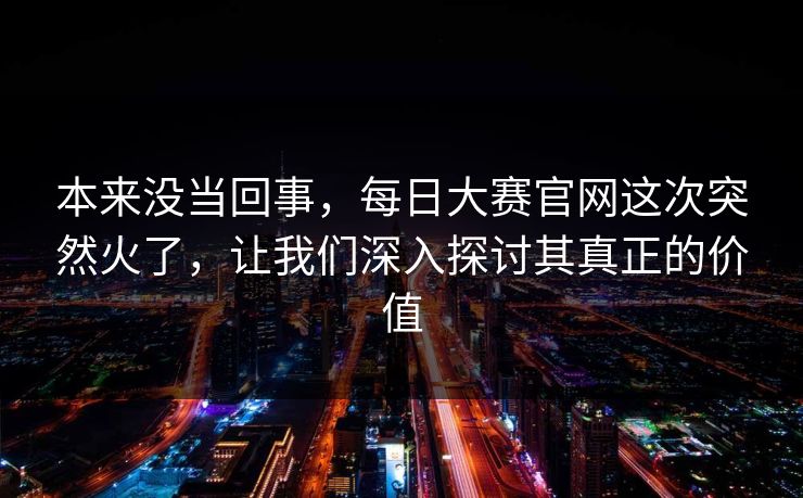 本来没当回事，每日大赛官网这次突然火了，让我们深入探讨其真正的价值