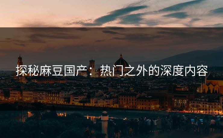 探秘麻豆国产：热门之外的深度内容