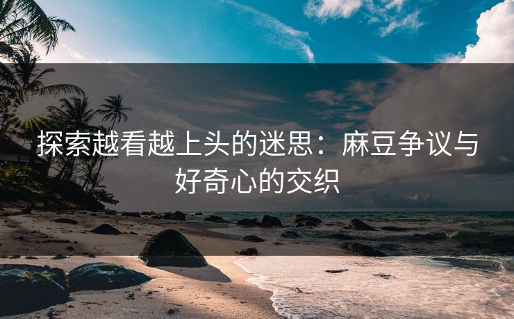 探索越看越上头的迷思:麻豆争议与好奇心的交织