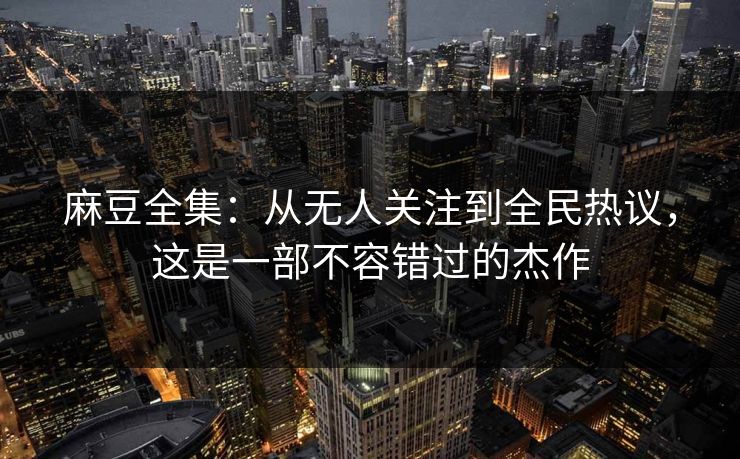 麻豆全集：从无人关注到全民热议，这是一部不容错过的杰作