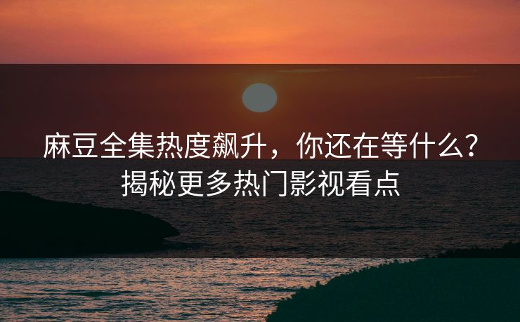 麻豆全集热度飙升，你还在等什么？揭秘更多热门影视看点
