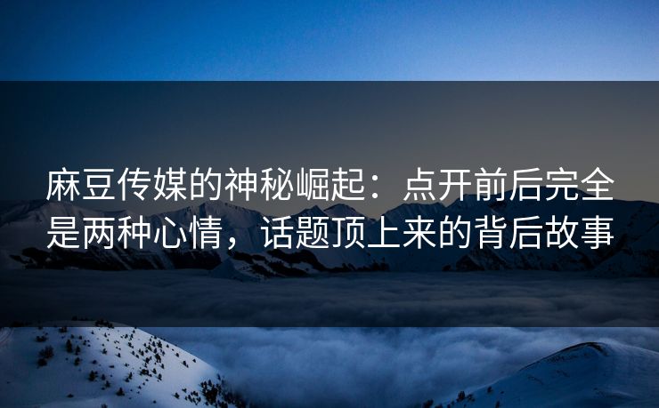 麻豆传媒的神秘崛起:点开前后完全是两种心情,话题顶上来的背后故事