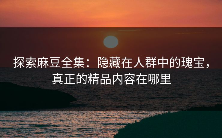 探索麻豆全集:隐藏在人群中的瑰宝,真正的精品内容在哪里