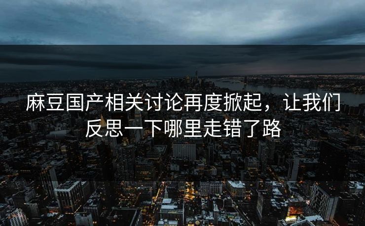 麻豆国产相关讨论再度掀起,让我们反思一下哪里走错了路